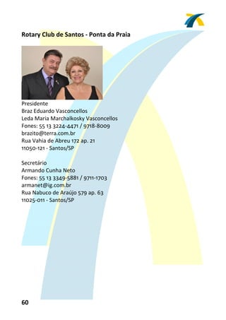 Rotary Club de Santos ‐ Ponta da Praia 
 




                               
Presidente 
Braz Eduardo Vasconcellos 
Leda Maria Marchalkosky Vasconcellos 
Fones: 55 13 3224‐4471 / 9718‐8009 
brazito@terra.com.br 
Rua Vahia de Abreu 172 ap. 21 
11050‐121 ‐ Santos/SP 
 
Secretário 
Armando Cunha Neto 
Fones: 55 13 3349‐5881 / 9711‐1703 
armanet@ig.com.br 
Rua Nabuco de Araújo 579 ap. 63 
11025‐011 ‐ Santos/SP 
 




60 
 