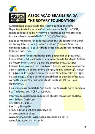 ASSOCIAÇÃO BRASILEIRA DA 
                THE ROTARY FOUNDATION 
A Associação Brasileira da The Rotay Foundation é uma 
Organização da Sociedade Civil de Interesse Público ‐ OSCIP, 
criada com base na Lei 9.790/99 e registrada no Ministério da 
Justiça sob o número MJ 08026.007565/2004‐73. 
São seus membros fundadores: Edwin H. Futa (Secretário Geral 
de Rotary International), John Osterlund (Gerente Geral da 
Fundação Rotária) e José Alfredo Pretoni (Curador da Fundação 
Rotária 2000‐2004). 
Trabalha com fundos utilizados para patrocinar os programas 
humanitários, Educacionais e benemerentes da Fundação Rotária 
do Rotary International a partir de doações efetuadas por 
Pessoas Jurídicas que tem direito aos benefícios fiscais conforme 
a Lei 9.249 de 26 de Dezembro de 1995 no seu artigo 13o , na MP 
2113‐30 e na Instrução Normativa 11, de 21 de Fevereiro de 1996, 
no seu artigo 28o que permite contabilizar as doações efetuadas 
como Despesas Operacionais até do limite de 2% do Lucro 
Operacional. 
Está sediada na Capital de São Paulo, no Bairro da Barra Funda, a 
Rua Tagipuru, 209 ‐ CEP 01156‐000. 
Informações adicionais podem ser obtidas através de contato 
com Edílson Gushiken: 
Tel. (11) 3826‐2966; 
Fax (11) 3667‐2966; 
e‐mail edilson.gushiken@rotary.org; 
ou acessando os sites: 
www.rotary.org.br ‐ Associação Brasileira da TRF e 
www.fundacaorotaria.com.br. 

                                                                 3 
 