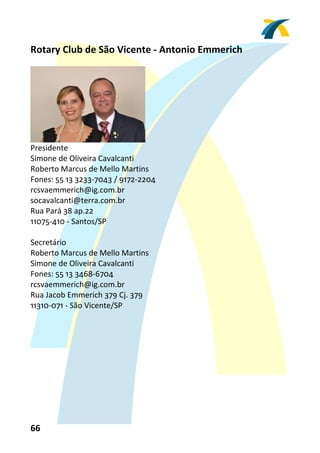 Rotary Club de São Vicente ‐ Antonio Emmerich 
 




                                 
Presidente 
Simone de Oliveira Cavalcanti 
Roberto Marcus de Mello Martins 
Fones: 55 13 3233‐7043 / 9172‐2204 
rcsvaemmerich@ig.com.br 
socavalcanti@terra.com.br 
Rua Pará 38 ap.22 
11075‐410 ‐ Santos/SP 
 
Secretário 
Roberto Marcus de Mello Martins 
Simone de Oliveira Cavalcanti 
Fones: 55 13 3468‐6704 
rcsvaemmerich@ig.com.br 
Rua Jacob Emmerich 379 Cj. 379 
11310‐071 ‐ São Vicente/SP 
 




66 
 