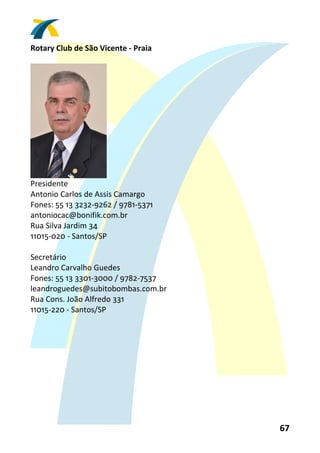 Rotary Club de São Vicente ‐ Praia 
 




                      
Presidente 
Antonio Carlos de Assis Camargo 
Fones: 55 13 3232‐9262 / 9781‐5371 
antoniocac@bonifik.com.br 
Rua Silva Jardim 34 
11015‐020 ‐ Santos/SP 
 
Secretário 
Leandro Carvalho Guedes 
Fones: 55 13 3301‐3000 / 9782‐7537 
leandroguedes@subitobombas.com.br 
Rua Cons. João Alfredo 331 
11015‐220 ‐ Santos/SP 
 




                                      67 
 