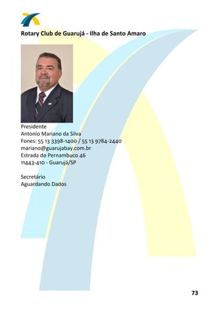 Rotary Club de Guarujá ‐ Ilha de Santo Amaro 
 




                     
Presidente 
Antonio Mariano da Silva 
Fones: 55 13 3398‐1400 / 55 13 9784‐2440 
mariano@guarujabay.com.br 
Estrada do Pernambuco 46 
11443‐410 ‐ Guarujá/SP 
 
Secretário 
Aguardando Dados  
 




                                                73 
 