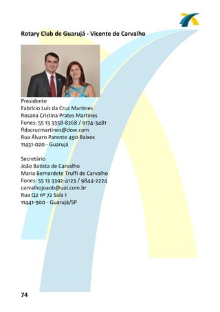Rotary Club de Guarujá ‐ Vicente de Carvalho 
 




                                 
Presidente 
Fabrício Luís da Cruz Martines 
Rosana Cristina Prates Martines 
Fones: 55 13 3358‐8268 / 9174‐3481 
fldacruzmartines@dow.com 
Rua Álvaro Parente 490 Baixos 
11451‐020 ‐ Guarujá 
 
Secretário 
João Batista de Carvalho 
Maria Bernardete Truffi de Carvalho 
Fones: 55 13 3392‐4123 / 9844‐2224 
carvalhojoaob@uol.com.br 
Rua Q2 nº 72 Sala 1 
11441‐900 ‐ Guarujá/SP 
 




74 
 