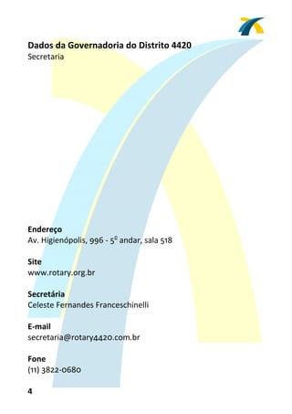 Dados da Governadoria do Distrito 4420 
Secretaria 
 
 
 
 
 
 
 
 
 
 
 
 
 
 
 
Endereço 
Av. Higienópolis, 996 ‐ 5o andar, sala 518 
 
Site 
www.rotary.org.br 
 
Secretária 
Celeste Fernandes Franceschinelli 
 
E‐mail 
secretaria@rotary4420.com.br 
 
Fone 
(11) 3822‐0680 

4 
 