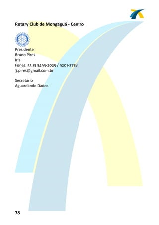Rotary Club de Mongaguá ‐ Centro 
 


         
Presidente 
Bruno Pires 
Iris 
Fones: 55 13 3493‐2025 / 9201‐3778 
3.pires@gmail.com.br 
 
Secretário 
Aguardando Dados 
 




78 
 