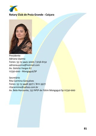 Rotary Club de Praia Grande ‐ Caiçara 
 




                     
Presidente 
Adriana Uyema 
Fones: 55 13 3445‐3000 / 9156‐6132 
adrianauyema@hotmail.com 
Av. Getúlio Vargas 67 
11730‐000 ‐ Mongaguá/SP 
 
Secretário 
Rita Carmina Gonçalves 
Fones: 55 13 3448‐3977 / 8111‐3977 
ritacarmine@yahoo.com.br 
Av. Belo Horizonte, 737 NªSª de Fátim Mongaguá Sp 11730‐000 
 




                                                               81 
 