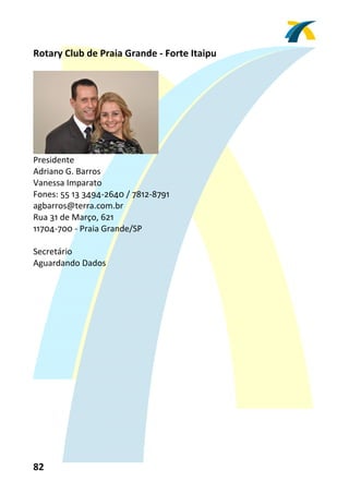 Rotary Club de Praia Grande ‐ Forte Itaipu 
 




                                
Presidente 
Adriano G. Barros 
Vanessa Imparato 
Fones: 55 13 3494‐2640 / 7812‐8791 
agbarros@terra.com.br 
Rua 31 de Março, 621 
11704‐700 ‐ Praia Grande/SP 
 
Secretário 
Aguardando Dados 
 




82 
 