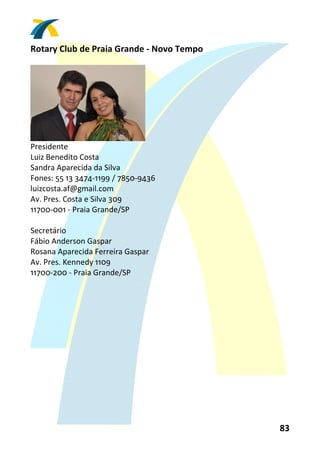 Rotary Club de Praia Grande ‐ Novo Tempo 
 




                                
Presidente 
Luiz Benedito Costa 
Sandra Aparecida da Silva 
Fones: 55 13 3474‐1199 / 7850‐9436 
luizcosta.af@gmail.com 
Av. Pres. Costa e Silva 309 
11700‐001 ‐ Praia Grande/SP 
 
Secretário 
Fábio Anderson Gaspar 
Rosana Aparecida Ferreira Gaspar 
Av. Pres. Kennedy 1109 
11700‐200 ‐ Praia Grande/SP 
 




                                            83 
 
