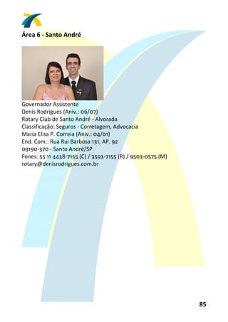 Área 6 ‐ Santo André 
 




                                 
Governador Assistente 
Denis Rodrigues (Aniv.: 06/07) 
Rotary Club de Santo André ‐ Alvorada 
Classificação: Seguros ‐ Corretagem, Advocacia 
Maria Elisa P. Correia (Aniv.: 04/01) 
End. Com.: Rua Rui Barbosa 131, AP. 92 
09190‐370 ‐ Santo André/SP 
Fones: 55 11 4438‐7155 (C) / 3593‐7155 (R) / 9503‐0575 (M) 
rotary@denisrodrigues.com.br 
 




                                                              85 
 