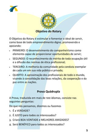  
                      Objetivo do Rotary 
                                  


O Objetivo do Rotary é estimular e fomentar o ideal de servir, 
como base de todo empreendimento digno, promovendo e 
apoiando:  
•   PRIMEIRO: O desenvolvimento do companheirismo como 
    elemento capaz de proporcionar oportunidades de servir;  
•   SEGUNDO: O reconhecimento do mérito de toda ocupação útil 
    e a difusão das normas de ética profissional;  
•   TERCEIRO: A melhoria da comunidade pela conduta exemplar 
    de cada um em sua vida pública e privada;  
•   QUARTO: A aproximação dos profissionais de todo o mundo, 
    visando à consolidação das boas relações, da cooperação e da 
    paz entre as nações. 
 
                       Prova Quádrupla 
                                  

A Prova, traduzida em mais de 100 idiomas, consiste nas 
seguintes perguntas:  
Do que nós pensamos, dizemos ou fazemos  
1. É a VERDADE?  
2. É JUSTO para todos os interessados?  
3. Criará BOA VONTADE e MELHORES AMIZADES?  
4. Será BENÉFICO para todos os interessados? 

                                                                  5 
 