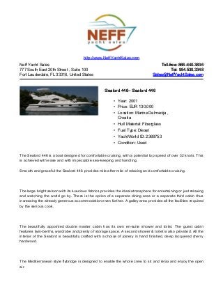 Neff Yacht Sales
777 South East 20th Street , Suite 100
Fort Lauderdale, FL 33316, United States
Toll-free: 866-440-3836Toll-free: 866-440-3836
Tel: 954.530.3348Tel: 954.530.3348
Sales@NeffYachtSales.comSales@NeffYachtSales.com
Sealord 446Sealord 446– Sealord 446– Sealord 446
• Year: 2001
• Price: EUR 130,000
• Location: Marine Dalmacija ,
Croatia
• Hull Material: Fiberglass
• Fuel Type: Diesel
• YachtWorld ID: 2368753
• Condition: Used
http://www.NeffYachtSales.com
The Sealord 446 is a boat designed for comfortable cruising, with a potential top speed of over 32 knots. This
is achieved with ease and with impeccable sea-keeping and handling.
Smooth and graceful the Sealord 446 provides mile after mile of relaxing and comfortable cruising.
The large bright saloon with its luxurious fabrics provides the ideal atmosphere for entertaining or just relaxing
and watching the world go by. There is the option of a separate dining area or a separate third cabin thus
increasing the already generous accommodation even further. A galley area provides all the facilities required
by the serious cook.
The beautifully appointed double master cabin has its own en-suite shower and toilet. The guest cabin
features twin-berths, wardrobe and plenty of storage space. A second shower & toilet is also provided. All the
interior of the Sealord is beautifully crafted with a choice of joinery in hand finished, deep lacquered cherry
hardwood.
The Mediterranean style flybridge is designed to enable the whole crew to sit and relax and enjoy the open
air.
 
