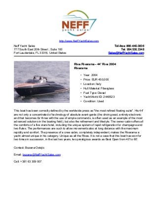 Neff Yacht Sales
777 South East 20th Street , Suite 100
Fort Lauderdale, FL 33316, United States
Toll-free: 866-440-3836Toll-free: 866-440-3836
Tel: 954.530.3348Tel: 954.530.3348
Sales@NeffYachtSales.comSales@NeffYachtSales.com
Riva RivaramaRiva Rivarama– 44' Riva 2004– 44' Riva 2004
RivaramaRivarama
• Year: 2004
• Price: EUR 450,000
• Location: Italy
• Hull Material: Fiberglass
• Fuel Type: Diesel
• YachtWorld ID: 2440523
• Condition: Used
http://www.NeffYachtSales.com
This boat has been correctly defined by the worldwide press as "the most refined floating suite". His 44'
are not only a concentrated of technology of absolute avant-garde (the driving seat, entirely electronic
and that becomes for three with the use of simple commands, is often used as an example of the most
advanced solutions in the boating field), but also the refinement and lifestyle. The owner cabin offers all
the comforts of a five stars hotel, including the unique system of rapid refrigeration for champagne and
two flutes. The performances are such to allow movements also at long distance with the maximum
rapidity and comfort. The presence of a crew cabin, completely independent, makes the Rivarama a
yacht almost unique in his category. Unique as all the Rivas. It is not a case that this boat has won for
two times in succession, in the last two years, two prestigious awards as Best Open from 40' to 60'.
Contact: Bozana Ostojic
Email: bozana@NeffYachtSales.com
Cell: +381 63 309 007
 
