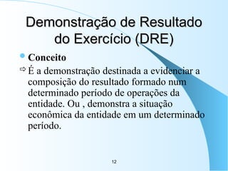 12
Demonstração de Resultado
Demonstração de Resultado
do Exercício (DRE)
do Exercício (DRE)
Conceito
É a demonstração destinada a evidenciar a
composição do resultado formado num
determinado período de operações da
entidade. Ou , demonstra a situação
econômica da entidade em um determinado
período.
 