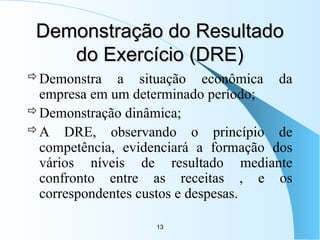13
Demonstração do Resultado
Demonstração do Resultado
do Exercício (DRE)
do Exercício (DRE)
Demonstra a situação econômica da
empresa em um determinado período;
Demonstração dinâmica;
A DRE, observando o princípio de
competência, evidenciará a formação dos
vários níveis de resultado mediante
confronto entre as receitas , e os
correspondentes custos e despesas.
 
