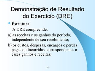 14
Demonstração de Resultado
Demonstração de Resultado
do Exercício (DRE)
do Exercício (DRE)
Estrutura
A DRE compreende:
a) as receitas e os ganhos do período,
independente de seu recebimento;
b) os custos, despesas, encargos e perdas
pagas ou incorridas, correspondentes a
esses ganhos e receitas;
 