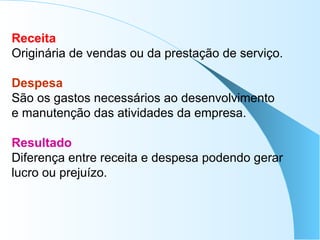 Receita
Originária de vendas ou da prestação de serviço.
Despesa
São os gastos necessários ao desenvolvimento
e manutenção das atividades da empresa.
Resultado
Diferença entre receita e despesa podendo gerar
lucro ou prejuízo.
 