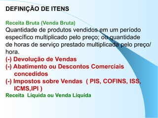 DEFINIÇÃO DE ITENS
Receita Bruta (Venda Bruta)
Quantidade de produtos vendidos em um período
específico multiplicado pelo preço; ou quantidade
de horas de serviço prestado multiplicada pelo preço/
hora.
(-) Devolução de Vendas
(-) Abatimento ou Descontos Comerciais
concedidos
(-) Impostos sobre Vendas ( PIS, COFINS, ISS,
ICMS,IPI )
Receita Líquida ou Venda Líquida
 