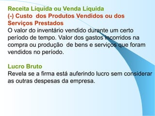Receita Líquida ou Venda Líquida
(-) Custo dos Produtos Vendidos ou dos
Serviços Prestados
O valor do inventário vendido durante um certo
período de tempo. Valor dos gastos incorridos na
compra ou produção de bens e serviços que foram
vendidos no período.
Lucro Bruto
Revela se a firma está auferindo lucro sem considerar
as outras despesas da empresa.
 