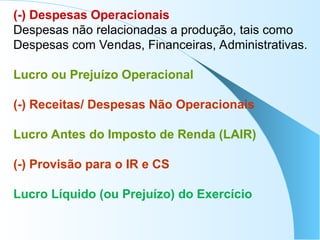 (-) Despesas Operacionais
Despesas não relacionadas a produção, tais como
Despesas com Vendas, Financeiras, Administrativas.
Lucro ou Prejuízo Operacional
(-) Receitas/ Despesas Não Operacionais
Lucro Antes do Imposto de Renda (LAIR)
(-) Provisão para o IR e CS
Lucro Líquido (ou Prejuízo) do Exercício
 