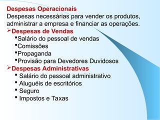 Despesas Operacionais
Despesas necessárias para vender os produtos,
administrar a empresa e financiar as operações.
Despesas de Vendas
Salário do pessoal de vendas
Comissões
Propaganda
Provisão para Devedores Duvidosos
Despesas Administrativas
 Salário do pessoal administrativo
 Aluguéis de escritórios
 Seguro
 Impostos e Taxas
 