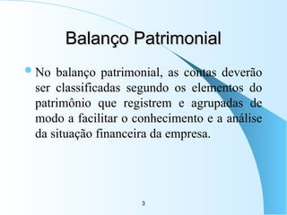 3
Balanço Patrimonial
Balanço Patrimonial
No balanço patrimonial, as contas deverão
ser classificadas segundo os elementos do
patrimônio que registrem e agrupadas de
modo a facilitar o conhecimento e a análise
da situação financeira da empresa.
 