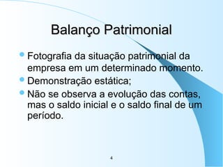 4
Balanço Patrimonial
Balanço Patrimonial
Fotografia da situação patrimonial da
empresa em um determinado momento.
Demonstração estática;
Não se observa a evolução das contas,
mas o saldo inicial e o saldo final de um
período.
 