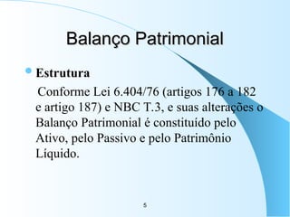 5
Balanço Patrimonial
Balanço Patrimonial
Estrutura
Conforme Lei 6.404/76 (artigos 176 a 182
e artigo 187) e NBC T.3, e suas alterações o
Balanço Patrimonial é constituído pelo
Ativo, pelo Passivo e pelo Patrimônio
Líquido.
 