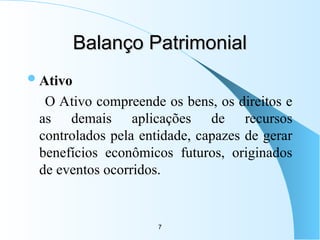 7
Balanço Patrimonial
Balanço Patrimonial
Ativo
O Ativo compreende os bens, os direitos e
as demais aplicações de recursos
controlados pela entidade, capazes de gerar
benefícios econômicos futuros, originados
de eventos ocorridos.
 