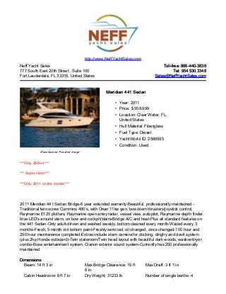 Neff Yacht Sales
777 South East 20th Street , Suite 100
Fort Lauderdale, FL 33316, United States
Toll-free: 866-440-3836Toll-free: 866-440-3836
Tel: 954.530.3348Tel: 954.530.3348
Sales@NeffYachtSales.comSales@NeffYachtSales.com
Manufacturer Provided Image
Meridian 441 SedanMeridian 441 Sedan
• Year: 2011
• Price: $ 558,999
• Location: Clear Water, FL,
United States
• Hull Material: Fiberglass
• Fuel Type: Diesel
• YachtWorld ID: 2566595
• Condition: Used
http://www.NeffYachtSales.com
***Only 250hrs***
*** Super clean***
***Only 2011 on the market***
2011 Meridian 441 Sedan Bridge-6 year extended warranty-Beautiful, professionally maintained -
Traditional twin screw Cummins 480's, with Onan 11kw gen, bow/stern thrusters/joystick control,
Raymarine E120 plotters, Raymarine open array radar, vessel view, autopilot, Raymarine depth finder,
blue LED's around stern, on bow and cockpit/stairs-Bridge A/C and heat-Plus all standard features on
the 441 Sedan-Only adult-driven and washed weekly, bottom cleaned every month-Waxed every 3
months-Fresh, 5 month old bottom paint-Freshly serviced, oil changed, zincs changed-100 hour and
250 hour maintenance completed-Extras include stern camera for docking, dinghy and davit system
(plus 2hp Honda outboard)-Twin stateroom/Twin head layout with beautiful dark woods, washer/dryer
combo-Bose entertainment system, Clarion exterior sound system-Currently has 250 professionally
maintained
DimensionsDimensions
Beam: 14 ft 3 in Max Bridge Clearance: 19 ft
6 in
Max Draft: 3 ft 1 in
Cabin Headroom: 6 ft 7 in Dry Weight: 31233 lb Number of single berths: 4
 
