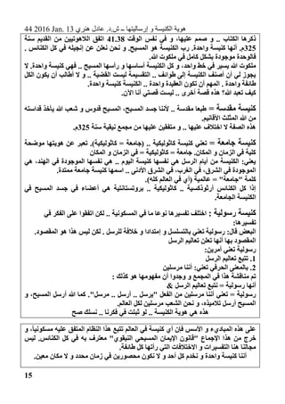 44 2016 Jan. 13 ‫هنري‬ ‫عادل‬ .‫ش.د‬ ‫ــ‬ ‫إرساليتها‬ ‫و‬ ‫الكنيسة‬ ‫هوية‬
15
‫الكتاب‬ ‫ذكرها‬‫الوقت‬ ‫نفس‬ ‫في‬ ‫و‬ ،‫عليها‬ ‫صمم‬ ‫و‬ ..41.38‫سنة‬ ‫القديم‬ ‫من‬ ‫الالهوتيين‬ ‫اتفق‬
325. ‫الكنائس‬ ‫كل‬ ‫في‬ ‫إنجيله‬ ‫عن‬ ‫نعلن‬ ‫نحن‬ ‫و‬ .‫المسيح‬ ‫هو‬ ‫الكنيسة‬ ‫رب‬ .‫واحدة‬ ‫كنيسة‬ ‫أنها‬ .‫م‬
.‫هللا‬ ‫ملكوت‬ ‫في‬ ‫كامل‬ ‫بشكل‬ ‫موجودة‬ ‫فالوحدة‬
‫كل‬ ‫و‬ ،‫واحد‬ ‫خط‬ ‫في‬ ‫يسير‬ ‫هللا‬ ‫ملكوت‬‫ال‬ .‫واحدة‬ ‫كنيسة‬ ‫فهي‬ .. ‫المسيح‬ ‫رأسها‬ ‫و‬ ‫أساسها‬ ‫الكنيسة‬
‫الكل‬ ‫يكون‬ ‫أن‬ ‫أطالب‬ ‫ال‬ ‫و‬ .. ‫القضية‬ ‫ليست‬ ‫التقسيمة‬ .. ‫طوائف‬ ‫إلى‬ ‫الكنيسة‬ ‫أصنف‬ ‫أن‬ ‫لي‬ ‫يجوز‬
.‫واحدة‬ ‫كنيسة‬ ‫الكنيسة‬ .. ‫واحدة‬ ‫العقيدة‬ ‫تكون‬ ‫أن‬ ‫المهم‬ . ‫واحدة‬ ‫طائفة‬
‫قصتي‬ ‫ليست‬ .. ‫أخرى‬ ‫قصة‬ ‫هذه‬ ‫هللا؟‬ ‫تعبد‬ ‫كيف‬.‫اآلن‬ ‫أنا‬
= ‫مقدسة‬ ‫كنيسة‬‫قداسته‬ ‫يأخذ‬ ‫هللا‬ ‫شعب‬ ‫و‬ ‫قدوس‬ ‫المسيح‬ ،‫المسيح‬ ‫جسد‬ ‫ألننا‬ .. ‫مقدسة‬ ‫طبعا‬
.‫األقانيم‬ ‫المثلث‬ ‫هللا‬ ‫من‬
‫سنة‬ ‫نيقية‬ ‫مجمع‬ ‫من‬ ‫عليها‬ ‫متفقين‬ ‫و‬ .. ‫عليها‬ ‫اختالف‬ ‫ال‬ ‫الصفة‬ ‫هذه‬325.‫م‬
= ‫جامعة‬ ‫كنيسة‬‫موض‬ ‫هويتها‬ ‫عن‬ ‫تعبر‬ .)‫كاثوليكية‬ = ‫(جامعة‬ .. ‫كاثوليكية‬ ‫كنيسة‬ ‫تعني‬‫حة‬
‫المكان‬ ‫و‬ ‫الزمان‬ ‫في‬ = ‫كاثوليكية‬ = ‫جامعة‬ .‫المكان‬ ‫و‬ ‫الزمان‬ ‫في‬ ‫كلية‬
‫هي‬ ،‫الهند‬ ‫في‬ ‫الموجودة‬ ‫نفسها‬ ‫هي‬ .. ‫اليوم‬ ‫كنيسة‬ ‫نفسها‬ ‫هي‬ ‫الرسل‬ ‫أيام‬ ‫من‬ ‫الكنيسة‬ :‫يعني‬
.‫ممتدة‬ ‫جامعة‬ ‫كنيسة‬ ‫اسمها‬ .. ‫األدنى‬ ‫الشرق‬ ‫في‬ ،‫الغرب‬ ‫في‬ ،‫الشرق‬ ‫في‬ ‫الموجودة‬
‫عالمية‬ = "‫"جامعة‬ ‫كلمة‬‫ال‬ ‫في‬ ‫(أي‬.)‫كله‬ ‫عالم‬
‫في‬ ‫المسيح‬ ‫جسد‬ ‫في‬ ‫أعضاء‬ ‫هي‬ ‫بروتستانتية‬ .. ‫كاثوليكية‬ .. ‫أرثوذكسية‬ ‫الكنائس‬ ‫كل‬ ‫إذا‬
.‫الجامعة‬ ‫الكنيسة‬
: ‫رسولية‬ ‫كنيسة‬‫في‬ ‫الفكر‬ ‫على‬ ‫اتفقوا‬ ‫لكن‬ .. ‫المسكونية‬ ‫في‬ ‫ما‬ ‫نوعا‬ ‫تفسيرها‬ ‫اختلف‬
:‫تفسيرها‬
‫ل‬ . ‫للرسل‬ ‫خالفة‬ ‫و‬ ‫إمتدادا‬ ‫و‬ ‫بالتسلسل‬ ‫تعني‬ ‫رسولية‬ :‫قال‬ ‫البعض‬.‫المقصود‬ ‫هو‬ ‫هذا‬ ‫ليس‬ ‫كن‬
‫الرسل‬ ‫تعاليم‬ ‫تعلن‬ ‫أنها‬ ‫بها‬ ‫المقصود‬
:‫أمرين‬ ‫تعني‬ ‫رسولية‬
1‫الرسل‬ ‫تعاليم‬ ‫تتبع‬ .
2‫مرسلين‬ ‫أننا‬ :‫تعني‬ ‫الحرفي‬ ‫بالمعنى‬ .
: ‫كذلك‬ ‫هو‬ ‫مفهومها‬ ‫أن‬ ‫وجدوا‬ ‫و‬ ‫المجمع‬ ‫في‬ ‫هذا‬ ‫مناقشة‬ ‫تم‬
& ‫الرسل‬ ‫تعاليم‬ ‫نتبع‬ = ‫رسولية‬ ‫أنها‬
‫مرسلين‬ ‫أننا‬ ‫تعني‬ = ‫رسولية‬‫من‬‫"يرسل‬ ‫الفعل‬‫مرسل‬ .. ‫أرسل‬ .."‫و‬ ،‫المسيح‬ ‫أرسل‬ ‫هللا‬ ‫كما‬ .
.‫العالم‬ ‫لكل‬ ‫مرسلين‬ ‫الشعب‬ ‫نحن‬ ‫و‬ ،‫تالميذه‬ ‫أرسل‬ ‫المسيح‬
‫الكنيسة‬ ‫هوية‬ ‫هي‬ ‫هذه‬‫صح‬ ‫نسلك‬ .. ‫فكرنا‬ ‫في‬ ‫ثبتت‬ ‫لو‬ ..
‫و‬ ،ً‫ا‬‫مسكوني‬ ‫عليه‬ ‫المتفق‬ ‫النظام‬ ‫هذا‬ ‫تتبع‬ ‫العالم‬ ‫في‬ ‫كنيسة‬ ‫أي‬ ‫فإن‬ ‫األسس‬ ‫و‬ ‫المباديء‬ ‫هذه‬ ‫على‬
‫هذ‬ ‫من‬ ‫خرج‬‫ليس‬ .‫الكنائس‬ ‫كل‬ ‫في‬ ‫به‬ ‫معترف‬ "‫النيقوي‬ ‫المسيحي‬ ‫اإليمان‬ ‫"قانون‬ ‫اإلجماع‬ ‫ا‬
.‫طائفة‬ ‫كل‬ ‫رأتها‬ ‫التي‬ ‫االختالفات‬ ‫و‬ ‫التفسيرات‬ ‫هنا‬ ‫مجالنا‬
.‫معين‬ ‫مكان‬ ‫ال‬ ‫و‬ ‫محدد‬ ‫زمان‬ ‫في‬ ‫محصورين‬ ‫نكون‬ ‫ال‬ ‫و‬ ‫أحد‬ ‫كل‬ ‫نخدم‬ ‫و‬ ‫واحدة‬ ‫كنيسة‬ ‫أننا‬
 