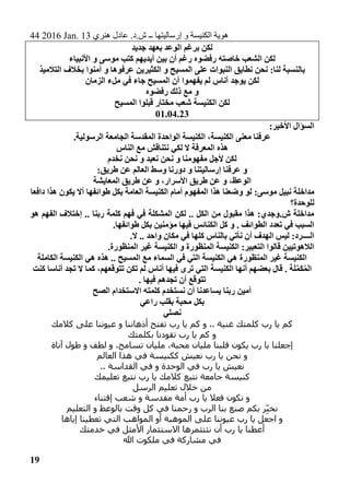 44 2016 Jan. 13 ‫هنري‬ ‫عادل‬ .‫ش.د‬ ‫ــ‬ ‫إرساليتها‬ ‫و‬ ‫الكنيسة‬ ‫هوية‬
19
‫جديد‬ ‫بعهد‬ ‫الوعد‬ ‫برغم‬ ‫لكن‬
‫رف‬ ‫خاصته‬ ‫الشعب‬ ‫لكن‬‫ضوه‬‫أن‬ ‫رغم‬‫األنبياء‬ ‫و‬ ‫موسى‬ ‫كتب‬ ‫أيديهم‬ ‫بين‬
:‫لنا‬ ‫بالنسبة‬‫الكثيرين‬ ‫و‬ ‫المسيح‬ ‫على‬ ‫النبوات‬ ‫نطابق‬ ‫نحن‬‫و‬ ‫عرفوها‬‫آمنوا‬‫التالميذ‬ ‫بخالف‬
‫أناس‬ ‫يوجد‬ ‫لكن‬‫يفهم‬ ‫لم‬‫وا‬‫الزمان‬ ‫ملء‬ ‫في‬ ‫جاء‬ ‫المسيح‬ ‫أن‬
‫رفضوه‬ ‫ذلك‬ ‫مع‬ ‫و‬
‫المسيح‬ ‫قبلوا‬ ‫مختار‬ ‫شعب‬ ‫الكنيسة‬ ‫لكن‬
01.04.23
‫األخير‬ ‫السؤال‬:
.‫الرسولية‬ ‫الجامعة‬ ‫المقدسة‬ ‫الواحدة‬ ‫الكنيسة‬ ،‫الكنيسة‬ ‫معنى‬ ‫عرفنا‬
‫الناس‬ ‫مع‬ ‫نتناقش‬ ‫لكي‬ ‫ال‬ ‫المعرفة‬ ‫هذه‬
‫نخدم‬ ‫نحن‬ ‫و‬ ‫نعبد‬ ‫نحن‬ ‫و‬ ‫مفهومنا‬ ‫ألجل‬ ‫لكن‬
:‫طريق‬ ‫عن‬ ‫العالم‬ ‫وسط‬ ‫دورنا‬ ‫و‬ ‫إرساليتنا‬ ‫عرفنا‬ ‫و‬
‫المعايشة‬ ‫طريق‬ ‫عن‬ ‫و‬ ،‫األسرار‬ ‫طريق‬ ‫عن‬ ‫و‬ ،‫الوعظ‬
‫و‬ ‫لو‬ :‫موسى‬ ‫نبيل‬ ‫مداخلة‬‫دافعا‬ ‫هذا‬ ‫يكون‬ ‫أال‬ ‫طوائفها‬ ‫بكل‬ ‫العامة‬ ‫الكنيسة‬ ‫أمام‬ ‫المفهوم‬ ‫هذا‬ ‫ضعنا‬
‫للوحدة؟‬
‫هو‬ ‫الفهم‬ ‫إختالف‬ .. ‫ربنا‬ ‫كلمة‬ ‫فهم‬ ‫في‬ ‫المشكلة‬ ‫لكن‬ .. ‫الكل‬ ‫من‬ ‫مقبول‬ ‫هذا‬ :‫ش.وجدي‬ ‫مداخلة‬
‫مؤمنين‬ ‫فيها‬ ‫الكنائس‬ ‫كل‬ ‫و‬ . ‫الطوائف‬ ‫تعدد‬ ‫في‬ ‫السبب‬.‫طوائفها‬ ‫بكل‬
‫بالن‬ ‫نأتي‬ ‫أن‬ ‫الهدف‬ ‫ليس‬ :‫الــــرد‬.‫ال‬ .. ‫واحد‬ ‫مكان‬ ‫في‬ ‫كلها‬ ‫اس‬
.‫المنظورة‬ ‫غير‬ ‫الكنيسة‬ ‫و‬ ‫المنظورة‬ ‫الكنيسة‬ :‫التعبير‬ ‫قالوا‬ ‫الالهوتيين‬
‫الكاملة‬ ‫الكنيسة‬ ‫هي‬ ‫هذه‬ .. ‫المسيح‬ ‫مع‬ ‫السماء‬ ‫في‬ ‫التي‬ ‫الكنيسة‬ ‫هي‬ ‫المنظورة‬ ‫غير‬ ‫الكنيسة‬
‫كما‬ ،‫تتوقعهم‬ ‫تكن‬ ‫لم‬ ‫أناس‬ ‫فيها‬ ‫ترى‬ ‫التي‬ ‫الكنيسة‬ ‫أنها‬ ‫بعضهم‬ ‫قال‬ . ‫ة‬َ‫ل‬َّ‫م‬َ‫ك‬ُ‫م‬‫ال‬‫كنت‬ ‫أناسا‬ ‫تجد‬ ‫ال‬
. ‫فيها‬ ‫تجدهم‬ ‫أن‬ ‫تتوقع‬
‫الصح‬ ‫االستخدام‬ ‫كلمته‬ ‫نستخدم‬ ‫أن‬ ‫يساعدنا‬ ‫ربنا‬ ‫آمين‬
‫راعي‬ ‫بقلب‬ ‫محبة‬ ‫بكل‬
‫نصلي‬
‫كالمك‬ ‫على‬ ‫عيوننا‬ ‫و‬ ‫أذهاننا‬ ‫تفتح‬ ‫رب‬ ‫يا‬ ‫كم‬ ‫و‬ .. ‫غنية‬ ‫كلمتك‬ ‫رب‬ ‫يا‬ ‫كم‬
‫بكلمتك‬ ‫تقودنا‬ ‫رب‬ ‫يا‬ ‫كم‬ ‫و‬
،‫تسامح‬ ‫مليان‬ ،‫محبة‬ ‫مليان‬ ‫قلبنا‬ ‫يكون‬ ‫رب‬ ‫يا‬ ‫إجعلنا‬‫آناة‬ ‫طول‬ ‫و‬ ‫لطف‬ ‫و‬
‫العالم‬ ‫هذا‬ ‫في‬ ‫ككنيسة‬ ‫نعيش‬ ‫رب‬ ‫يا‬ ‫نحن‬ ‫و‬
.. ‫القداسة‬ ‫في‬ ‫و‬ ‫الوحدة‬ ‫في‬ ‫رب‬ ‫يا‬ ‫نعيش‬
‫تعليمك‬ ‫نتبع‬ ‫رب‬ ‫يا‬ ‫كالمك‬ ‫نتبع‬ ‫جامعة‬ ‫كنيسة‬
‫الرسل‬ ‫تعليم‬ ‫خالل‬ ‫من‬
‫إقتناء‬ ‫شعب‬ ‫و‬ ‫مقدسة‬ ‫أمة‬ ‫رب‬ ‫يا‬ ‫فعال‬ ‫نكون‬ ‫و‬
‫التع‬ ‫و‬ ‫بالوعظ‬ ‫وقت‬ ‫كل‬ ‫في‬ ‫رحمنا‬ ‫و‬ ‫الرب‬ ‫بنا‬ ‫صنع‬ ‫بكم‬ ‫ر‬ِ‫نخب‬‫ليم‬
‫إياها‬ ‫تعطينا‬ ‫التي‬ ‫المواهب‬ ‫أو‬ ‫الموهبة‬ ‫على‬ ‫عيوننا‬ ‫رب‬ ‫يا‬ ‫اجعل‬ ‫و‬
‫خدمتك‬ ‫في‬ ‫األمثل‬ ‫االستثمار‬ ‫نثتثمرها‬ ‫أن‬ ‫رب‬ ‫يا‬ ‫أعطنا‬
‫هللا‬ ‫ملكوت‬ ‫في‬ ‫مشاركة‬ ‫في‬
 