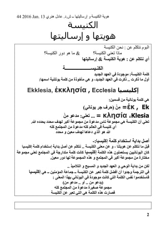 44 2016 Jan. 13 ‫هنري‬ ‫عادل‬ .‫ش.د‬ ‫ــ‬ ‫إرساليتها‬ ‫و‬ ‫الكنيسة‬ ‫هوية‬
2
‫الكنيسة‬
‫إرساليتها‬ ‫و‬ ‫هويتها‬
‫الكنيسة‬ ‫نحن‬ : ‫عن‬ ‫نتكلم‬ ‫البوم‬
‫الكنيسة؟‬ ‫تعني‬ ‫ماذا‬&‫الكنيسة؟‬ ‫دور‬ ‫هو‬ ‫ما‬
‫إرسال‬ & ‫الكنيسة‬ ‫هوية‬ : ‫عن‬ ‫نتكلم‬ ‫أي‬‫يتها‬
‫الكنـيســــــــــــــــــــــة‬
‫الجديد‬ ‫العهد‬ ‫في‬ ‫موجودة‬ :‫الكنيسة‬ ‫كلمة‬
:‫اسمها‬ ‫يونلنية‬ ‫كلمة‬ ‫من‬ ‫مأخوذة‬ ‫هي‬ ‫و‬ ،‫الجديد‬ ‫العهد‬ ‫في‬ ‫ذكرت‬ .. ‫ذكرت‬ ‫ما‬ ‫أول‬
‫إكليسيا‬Ecclesia,ἐκκλησίαEkklesia,
:‫قسمين‬ ‫من‬ ‫يونانية‬ ‫كلمة‬ ‫هي‬
kE,ἐκ=)‫يوناني‬ ‫جر‬ ‫(حرف‬ ْ‫ن‬ِ‫م‬
lesiaK،κλησία=...ِ‫م‬ ‫مدعو‬ :‫تعني‬ْ‫ن‬
.‫هللا‬ ‫يحدده‬ ‫محدد‬ ‫لهدف‬ ‫أكبر‬ ‫مجموعة‬ ‫من‬ ‫مدعوة‬ ‫ناس‬ ‫مجموعة‬ ‫هي‬ ‫الكنيسة‬ ‫أن‬ ‫تعني‬
‫كله‬ ‫المجتمع‬ ‫من‬ ‫مدعوة‬ ‫كله‬ ‫العالم‬ ‫في‬ ‫كنيسة‬ ‫أي‬
‫محدد‬ ‫و‬ ‫معين‬ ‫لهدف‬ ‫دعاها‬ ‫الذي‬ ‫هو‬ ‫هللا‬
‫إكليسيا‬ ‫كلمة‬ ‫استخدام‬ ‫بداية‬ ‫أصل‬:-
‫ال‬ ‫معنى‬ ‫عن‬ ‫و‬ ، ‫هويتنا‬ ‫عن‬ ‫نتكلم‬ ‫ما‬ ‫قبل‬‫كنيسة‬‫إكليسيا‬ ‫كلمة‬ ‫إستخدام‬ ‫بداية‬ ‫أصل‬ ‫عن‬ ‫نتكلم‬ ..
‫الكلمة‬ ‫هذه‬ ‫يستعملون‬ ‫اليونانيين‬ ‫كان‬‫إكليسيا‬‫مجموعة‬ ‫تعني‬ ‫المجتمع‬ ‫في‬ ‫متدارجة‬ ‫كلمة‬ ‫كانت‬
‫لها‬ ‫المجموعة‬ ‫هذه‬ ‫و‬ ‫المجتمع‬ ‫في‬ ‫أكبر‬ ‫مجموعة‬ ‫من‬ ‫مختارة‬‫دور‬.‫معين‬
.. ‫التالميذ‬ ‫و‬ ‫المسيح‬ ‫و‬ ‫الجديد‬ ‫العهد‬ ‫و‬ ‫الوحي‬ ‫بداية‬ ‫من‬ ‫لكن‬
‫هي‬ ‫ــ‬ ‫المؤمنين‬ ‫جماعة‬ ‫ــ‬ ‫الكنيسة‬ ‫عن‬ ‫تعبر‬ ‫كلمة‬ ‫أفضل‬ ‫أن‬ ‫وجدوا‬ ‫الترجمة‬ ‫في‬‫إكليسيا‬
: ‫المعنى‬ ‫بهذا‬ ‫اليوناني‬ ‫في‬ ‫موجودة‬ ‫كانت‬ ‫التي‬ ‫الكلمة‬ ‫نفس‬ ‫فاستخدموا‬
(‫من‬ ‫مدعو‬ .. ‫أو‬ .. ‫من‬ ‫يدعو‬)
‫كله‬ ‫المجتمع‬ ‫من‬ ‫مدعوة‬ ‫صغيرة‬ ‫مجموعة‬
‫الكنيسة‬ ‫عن‬ ‫تعبر‬ ‫التي‬ ‫هي‬ ‫الكلمة‬ ‫هذه‬ ‫فصارت‬
 