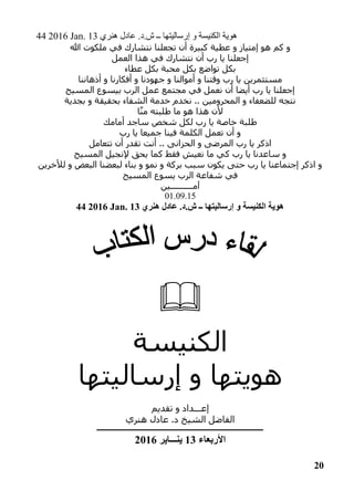 44 2016 Jan. 13 ‫هنري‬ ‫عادل‬ .‫ش.د‬ ‫ــ‬ ‫إرساليتها‬ ‫و‬ ‫الكنيسة‬ ‫هوية‬
20
‫هللا‬ ‫ملكوت‬ ‫في‬ ‫نتشارك‬ ‫تجعلنا‬ ‫أن‬ ‫كبيرة‬ ‫عطية‬ ‫و‬ ‫إمتياز‬ ‫هو‬ ‫كم‬ ‫و‬
‫العمل‬ ‫هذا‬ ‫في‬ ‫نتشارك‬ ‫أن‬ ‫رب‬ ‫يا‬ ‫إجعلنا‬
‫مح‬ ‫بكل‬ ‫تواضع‬ ‫بكل‬‫عطاء‬ ‫بكل‬ ‫بة‬
‫أذهاننا‬ ‫و‬ ‫أفكارنا‬ ‫و‬ ‫جهودنا‬ ‫و‬ ‫أموالنا‬ ‫و‬ ‫وقتنا‬ ‫رب‬ ‫يا‬ ‫مستثمرين‬
‫المسيح‬ ‫بيسوع‬ ‫الرب‬ ‫عمل‬ ‫مجتمع‬ ‫في‬ ‫نعمل‬ ‫أن‬ ‫أيضا‬ ‫رب‬ ‫يا‬ ‫إجعلنا‬
‫بجدية‬ ‫و‬ ‫بحقيقة‬ ‫الشفاء‬ ‫خدمة‬ ‫نخدم‬ .. ‫المحرومين‬ ‫و‬ ‫للضعفاء‬ ‫نتجه‬
‫ا‬‫من‬ ‫طلبته‬ ‫ما‬ ‫هو‬ ‫هذا‬ ‫ألن‬
‫أمامك‬ ‫ساجد‬ ‫شخص‬ ‫لكل‬ ‫رب‬ ‫يا‬ ‫خاصة‬ ‫طلبة‬
‫رب‬ ‫يا‬ ‫جميعا‬ ‫فينا‬ ‫الكلمة‬ ‫تعمل‬ ‫أن‬ ‫و‬
‫تتعامل‬ ‫أن‬ ‫تقدر‬ ‫أنت‬ .. ‫الحزانى‬ ‫و‬ ‫المرضى‬ ‫رب‬ ‫يا‬ ‫اذكر‬
‫المسيح‬ ‫إلنجيل‬ ‫يحق‬ ‫كما‬ ‫فقط‬ ‫نعيش‬ ‫ما‬ ‫كي‬ ‫رب‬ ‫يا‬ ‫ساعدنا‬ ‫و‬
‫لألخرين‬ ‫و‬ ‫البعض‬ ‫لبعضنا‬ ‫بناء‬ ‫و‬ ‫نمو‬ ‫و‬ ‫بركة‬ ‫سبب‬ ‫يكون‬ ‫حتى‬ ‫رب‬ ‫يا‬ ‫إجتماعنا‬ ‫اذكر‬ ‫و‬
‫المسيح‬ ‫يسوع‬ ‫الرب‬ ‫شفاعة‬ ‫في‬
‫آمــــــــــي‬‫ن‬
01.09.15
44 2016 Jan. 13 ‫هنري‬ ‫عادل‬ .‫ش.د‬ ‫ــ‬ ‫إرساليتها‬ ‫و‬ ‫الكنيسة‬ ‫هوية‬

‫الكنيسة‬
‫إرساليتها‬ ‫و‬ ‫هويتها‬
‫تقديم‬ ‫و‬ ‫إعـــداد‬
‫هنري‬ ‫عادل‬ .‫د‬ ‫الشيخ‬ ‫الفاضل‬
‫ــــــــــــــــــــــــــــــــــــــــــــــــــــــــــــــــــــــــــــــــــــــــــــــــــــــــــــ‬‫ـــ‬
‫األربعاء‬13‫ينـــاير‬2016
 