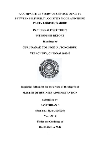 1
A COMPARITIVE STUDY OF SERVICE QUALITY
BETWEEN SELF BUILT LOGISTICS MODE AND THIRD
PARTY LOGISTICS MODE
IN CHENNAI PORT TRUST
INTERNSHIP REPORT
Submitted to
GURU NANAK COLLEGE (AUTONOMOUS)
VELACHERY, CHENNAI 600042
In partial fulfilment for the award of the degree of
MASTER OF BUSINESS ADMINISTRATION
Submitted by
PAVITHRAN.B
(Reg. no. 1813143036036)
Year-2019
Under the Guidance of
Dr.SHAKILA M.K
 