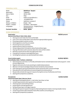 CURRICULUM VITAE
PERSONAL DATA
Name : Bakhtiyor Isupov
Nationality : Tajikistan
Date of Birth : 09.03.1994
Sex : Male
Email : bakha.yusupov@mail.ru
Mobile No : +97466097901
Skype : bakhtiyor.yusupov3
Status / Children : Single / Non
Health / Smoker : Excellent / Nonsmoker
Languages : Russian(native), English(fluent),
Persian(fluent)
Current location : Doha, Qatar
WORK EXPIERIENCE
Head waiter 09/2015-present
BananaIslandResort Hotel, Doha,Qatar
 Greetguestsand make themfeel comfortable
 Learn menuitemsandbe able to describe themappropriatelytoguests.
 Providingexcellentcustomerservice.
 Greetingpatronsonce theyare seated.
 Presentingmenustocustomers.
 Explainingmenuitemstocustomers.
 Answeringquestionsfrompatronsaboutfoodandbeverages.
 Sharinginformationwithcustomersaboutthe statusof theirorders.
 Refillingcustomerdrinkordersthroughoutthe meal.
 Findingoutif customersneedadditional items.
 Verifyingthatcustomers are satisfiedwiththeirorders.
Guestrelationsagent 01/2014/-08/2015
GrandRaddusHotel, Tashkent, Uzbekistan
 Greetall guestsat all timesina friendlyandhelpful mannerandattemptstolearnanduse guest's name
at everyopportunity
 Registerandroomsall arrivalsaccordingto establishedprocedures
 Maintainintimate knowledgeof departmental standardsandprocedures
 Cash hotel guest'spersonal andtravelerschecksandassistswithcurrencyexchange
 Keepabreastof all modificationstoaccountingpoliciesandprocedures
 Responsible andattendstoguest'srequestof usingthe service of safetybox atall times
 dealingwithcomplaintsorproblems.
Receptionist 01/2012-01/2014
Ararat Park Hyatt Hotel, Moscow,Russia
 dealingwithbookingsbyphone,e-mail,letter,fax orface-to-face
 completingprocedureswhenguestsarrive andleave
 choosingroomsand handingoutkeys
 preparingbillsandtakingpayments
 takingand passingon messagestoguests
 dealingwithspecial requestsfromguests(like bookingtheatre ticketsorstoringvaluable items)
 answeringquestionsaboutwhatthe hotel offers andthe surroundingarea
 dealingwithcomplaintsorproblems.
 
