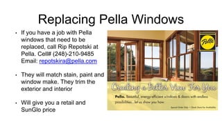 Replacing Pella Windows
• If you have a job with Pella
windows that need to be
replaced, call Rip Repotski at
Pella. Cell# (248)-210-9485
Email: repotskira@pella.com
• They will match stain, paint and
window make. They trim the
exterior and interior
• Will give you a retail and
SunGlo price
 