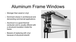 Aluminum Frame Windows
• Stronger than wood or vinyl
• Dominant choice in architectural and
demanding commercial applications
• Aluminum is a good thermal
conductor and is usually offered with
a structural insulation inside the
frame
• Beware of replacing with vinyl
because of structural strenth
 