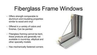 Fiberglass Frame Windows
• Offers strength comparable to
aluminum and insulating properties
similar to wood and vinyl
• Offered in a variety of colors and
finishes. Can be painted
• Fiberglass framing cannot be bent,
these products are generally not
available in round-top, elliptical and
other specialty models
• Has mechanically fastened corners
 