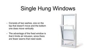 Single Hung Windows
• Consists of two sashes, one on the
top that doesn't move and the bottom
one does move vertically
• The advantage of the fixed window is
that it limits air intrusion, since there
are fewer seams that need seals
 
