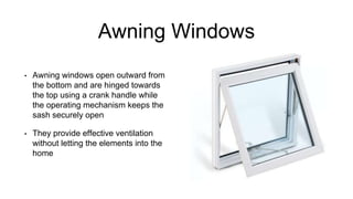 Awning Windows
• Awning windows open outward from
the bottom and are hinged towards
the top using a crank handle while
the operating mechanism keeps the
sash securely open
• They provide effective ventilation
without letting the elements into the
home
 