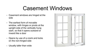Casement Windows
• Casement windows are hinged at the
side
• The earliest form of movable
window, with hinges or pivots at the
upright side of the vertically hung
sash, so that it opens outward or
inward like a door
• Opens by use of a crank and locks
on the non-hinged side
• Usually taller than wide
 