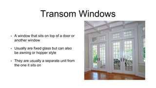 Transom Windows
• A window that sits on top of a door or
another window
• Usually are fixed glass but can also
be awning or hopper style
• They are usually a separate unit from
the one it sits on
 