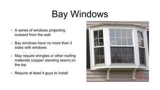 Bay Windows
• A series of windows projecting
outward from the wall
• Bay windows have no more than 3
sides with windows
• May require shingles or other roofing
materials (copper standing seam) on
the top
• Require at least 4 guys to install
 