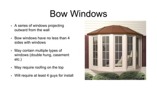 Bow Windows
• A series of windows projecting
outward from the wall
• Bow windows have no less than 4
sides with windows
• May contain multiple types of
windows (double hung, casement
etc.)
• May require roofing on the top
• Will require at least 4 guys for install
 