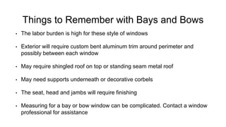 Things to Remember with Bays and Bows
• The labor burden is high for these style of windows
• Exterior will require custom bent aluminum trim around perimeter and
possibly between each window
• May require shingled roof on top or standing seam metal roof
• May need supports underneath or decorative corbels
• The seat, head and jambs will require finishing
• Measuring for a bay or bow window can be complicated. Contact a window
professional for assistance
 