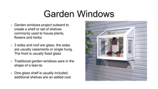 Garden Windows
• Garden windows project outward to
create a shelf or set of shelves
commonly used to house plants,
flowers and herbs
• 3 sides and roof are glass, the sides
are usually casements or single hung.
The front is usually fixed glass
• Traditional garden windows aare in the
shape of a lean-to
• One glass shelf is usually included,
additional shelves are an added cost
 