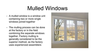 Mulled Windows
• A mulled window is a window unit
containing two or more single
windows joined together
• The mulling process can be done
at the factory or in the field
combining the separate windows
together. Factory mulling is
generally considered to be the
superior method, as the factory
uses experienced assemblers
 