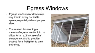 Egress Windows
• Egress windows (or doors) are
required in every habitable
space, especially where people
sleep
• The reason for needing a
means of egress are twofold: to
allow for an exit in case of an
emergency, and to provide
access for a firefighter to gain
entrance.
 