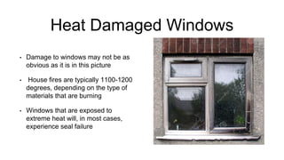 Heat Damaged Windows
• Damage to windows may not be as
obvious as it is in this picture
• House fires are typically 1100-1200
degrees, depending on the type of
materials that are burning
• Windows that are exposed to
extreme heat will, in most cases,
experience seal failure
 