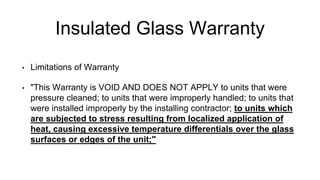 Insulated Glass Warranty
• Limitations of Warranty
• "This Warranty is VOID AND DOES NOT APPLY to units that were
pressure cleaned; to units that were improperly handled; to units that
were installed improperly by the installing contractor; to units which
are subjected to stress resulting from localized application of
heat, causing excessive temperature differentials over the glass
surfaces or edges of the unit;"
 