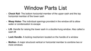 Window Parts List
• Check Rail- The bottom horizontal member of the upper sash and the top
horizontal member of the lower sash
• Weep Holes- The individual openings provided in the window sill to allow
water or condensation to escape
• Lift- Handle for raising the lower sash in a double-hung window. Also called a
sash lift
• Lock Handle- A locking mechanism located on the handle of a window
• Mullion- A major structural vertical or horizontal member to combine two or
more windows
 